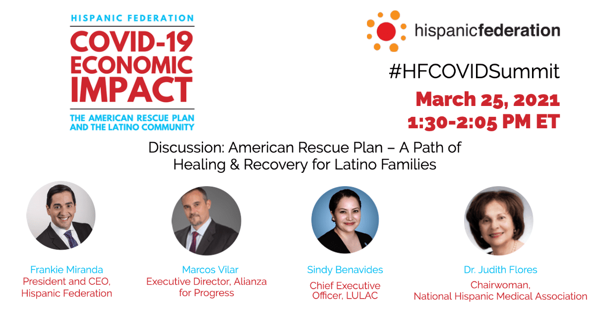 Text reads, 'Discussion: American Rescue Plan - A path for healing & recovery for latino familes. Frankie Miranda, President and CEO, Hispanic Federation. Marcos Vilar, Executive Director, Alianza for Progress. Sindy Benavides, Chief Executive Officer, LULAC. Dr. Judith Flores, Chairwoman, National Hispanic Association. #HFCOVIDSummit. March 25, 2021, 1:30–2:05 PM ET.'