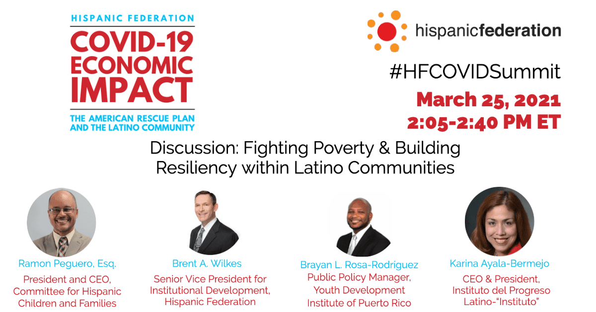 El texto dice: &quot;Debate: Lucha contra la pobreza y fomento de la resiliencia en las comunidades latinas&quot;. Ramon Peguero, Esq, Presidente y CEO, Committee for Hispanic Children and Familes. Brent A. Wilkes, Vicepresidente Senior de Desarrollo Institucional, Hispanic Federation. Brayan L. Rosa-Rodriguez, Gerente de Políticas Públicas, Instituto de Desarrollo Juvenil de Puerto Rico. Karina Ayala-Bermejo, CEO y Presidenta, Instituto del Progreso, Latino-Insituto. #HFCOVIDSummit. 25 de marzo de 2021, 2:05-2:40 PM ET.&#039;